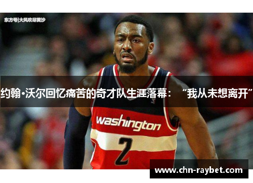 约翰·沃尔回忆痛苦的奇才队生涯落幕：“我从未想离开”